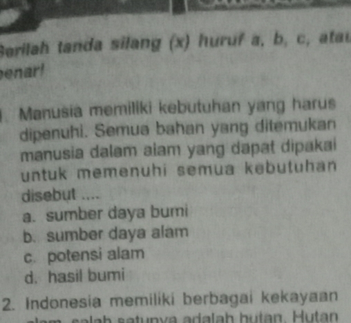 Serilah tanda silang (x) huruf a, b, c, ata
enar!
.Manusia memiliki kebutuhan yang harus
dipenuhi. Semua bahan yang ditemukan
manusia dalam aiam yang dapat dipakai
untuk memenuhi semua kebutuhan
disebut ....
a. sumber daya bumi
b. sumber daya alam
c. potensi alam
d. hasil bumi
2. Indonesia memiliki berbagai kekayaan