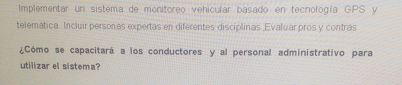 Implementar un sistema de monitoreo vehicular basado en tecnología GPS y 
telemática. Incluir personas expertas en diferentes disciplinas ,Evaluar pros y contras 
¿Cómo se capacitará a los conductores y al personal administrativo para 
utilizar el sistema?