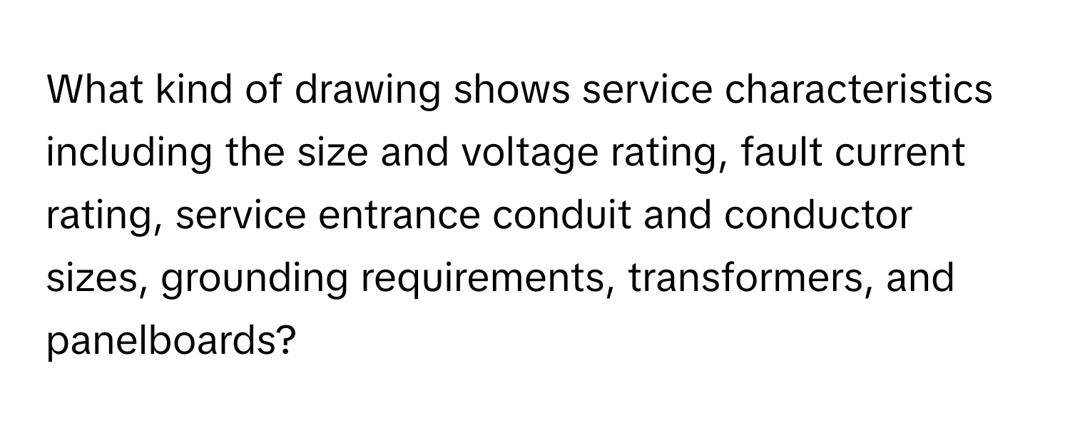 What kind of drawing shows service characteristics including the size and voltage rating, fault current rating, service entrance conduit and conductor sizes, grounding requirements, transformers, and panelboards?