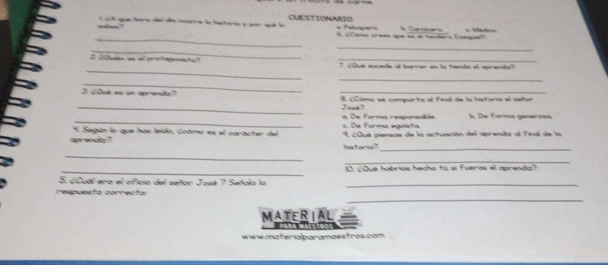 CUESTIONARIO
É úA que hora del día ocurre la historia y por qué lo
oobes ? a Peluquera l. Caroícara = Mtdcn
_
6. ¿Como crees que es al tandaro Ezequiel?.
_
_
_
2 ¿Quién es el protagonista? 7. ¿Qué sucede al barrer en la tienda el aprendiz?.
_
_
3. ¿Qué es un aprendz?
_
8. óCómo se comporta al final de la historia el señor
_
José?.
_
a. De forma responsable. b. De forma generoea
c. De forma egoista.
'L Según lo que has leido, ócómo es el carácter del
aprendiz? 9 ¿Qué piensas de la actuación del aprendiz al final de la
historia?_
_
_
_
10. ¿Qué habrias hecho tú si fueras el aprendiz?.
5. ¿Cuál era el oficio del señor José ? Señala la_
respuesta correcta
_
MATERIAL
Para Maéstros
www.materialparamaestros.com