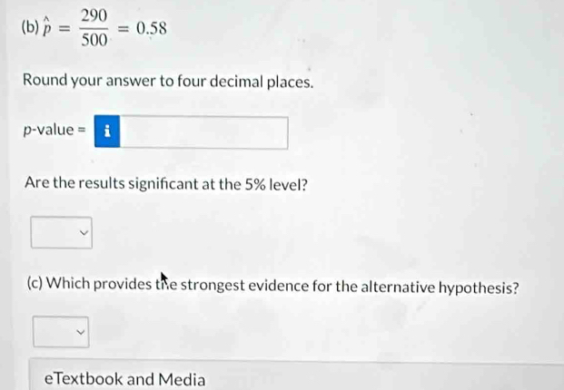 hat p= 290/500 =0.58
Round your answer to four decimal places.
p -value = i 
Are the results signifcant at the 5% level? 
(c) Which provides the strongest evidence for the alternative hypothesis? 
eTextbook and Media