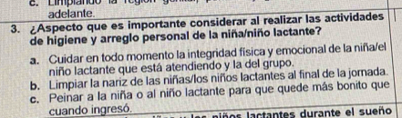 Limpia ndo 
adelante.
3. ¿Aspecto que es importante considerar al realizar las actividades
de higiene y arreglo personal de la niña/niño lactante?
a. Cuidar en todo momento la integridad física y emocional de la niña/el
niño lactante que está atendiendo y la del grupo.
b. Limpiar la nariz de las niñas/los niños lactantes al final de la jornada.
c. Peinar a la niña o al niño lactante para que quede más bonito que
cuando ingresó. lños lactantes durante el sueño