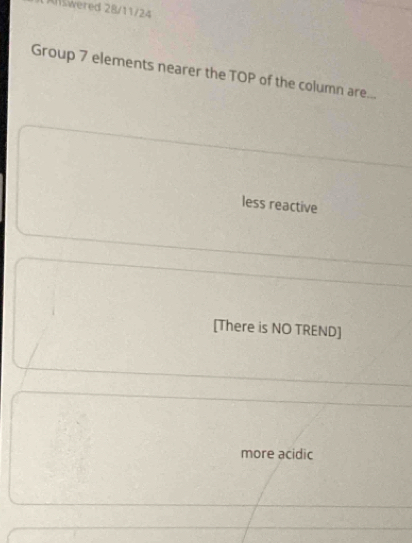 Allswered 28/11/24
Group 7 elements nearer the TOP of the column are...
less reactive
[There is NO TREND]
more acidic
