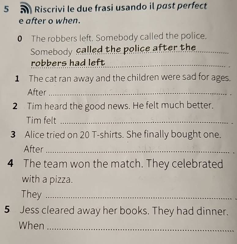 Riscrivi le due frasi usando il past perfect 
e after o when. 
0 The robbers left. Somebody called the police. 
Somebody called the police after the_ 
robbers had left_ 
1 The cat ran away and the children were sad for ages. 
After_ 
2 Tim heard the good news. He felt much better. 
Tim felt_ 
3 Alice tried on 20 T-shirts. She finally bought one. 
After_ 
4 The team won the match. They celebrated 
with a pizza. 
They_ 
5 Jess cleared away her books. They had dinner. 
When_