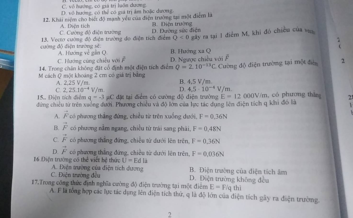 C. vô hướng, có giá trị luôn dương.
D. vô hướng, có thể có giá trị âm hoặc dương.
12. Khái niệm cho biết độ mạnh yếu của điện trường tại một điểm là
A. Điện tích B. Điện trường
C. Cường độ điện trường D. Đường sức điện
13. Vectơ cường độ điện trường do điện tích điểm Q<0</tex> gây ra tại 1 điểm M, khi đó chiều của vecto
2
cường độ điện trường sẽ: 
A. Hướng về gần Q. B. Hướng xa Q
C. Hướng cùng chiều với F D. Ngược chiều với vector F
14. Trong chân không đặt cố định một điện tích điểm Q=2.10^(-13)C 1. Cường độ điện trường tại một điểm 2
M cách Q một khoảng 2 cm có giá trị bằng
A. 2,25 V/m. B. 4,5 V/m.
C. 2 25.10^(-4) V/m. D. 4,5· 10^(-4)V/m
15.. Điện tích diểm q=-3 ụC đặt tại điểm có cường độ điện trường E=12000V/m , có phương thăng 28
đứng chiều từ trên xuống dưới. Phương chiều và độ lớn của lực tác dụng lên điện tích q khi đó là
A. vector F có phương thắng đứng, chiều từ trên xuống dưới, F=0,36N
B. vector F có phương nằm ngang, chiều từ trái sang phải, F=0,48N
C. vector F có phương thẳng đứng, chiều từ dưới lên trên, F=0,36N
D. vector F có phương thẳng đứng, chiều từ dưới lên trên, F=0,036N
16 Điện trường có thể viết hệ thức U=Edla
A. Điện trường của điện tích dương B. Điện trường của điện tích âm
C. Điện trường đều D. Điện trường không đều
17.Trong công thức định nghĩa cường độ điện trường tại một điểm E=F/qthi
A. F là tổng hợp các lực tác dụng lên điện tích thử, q là độ lớn của điện tích gây ra điện trường.
2