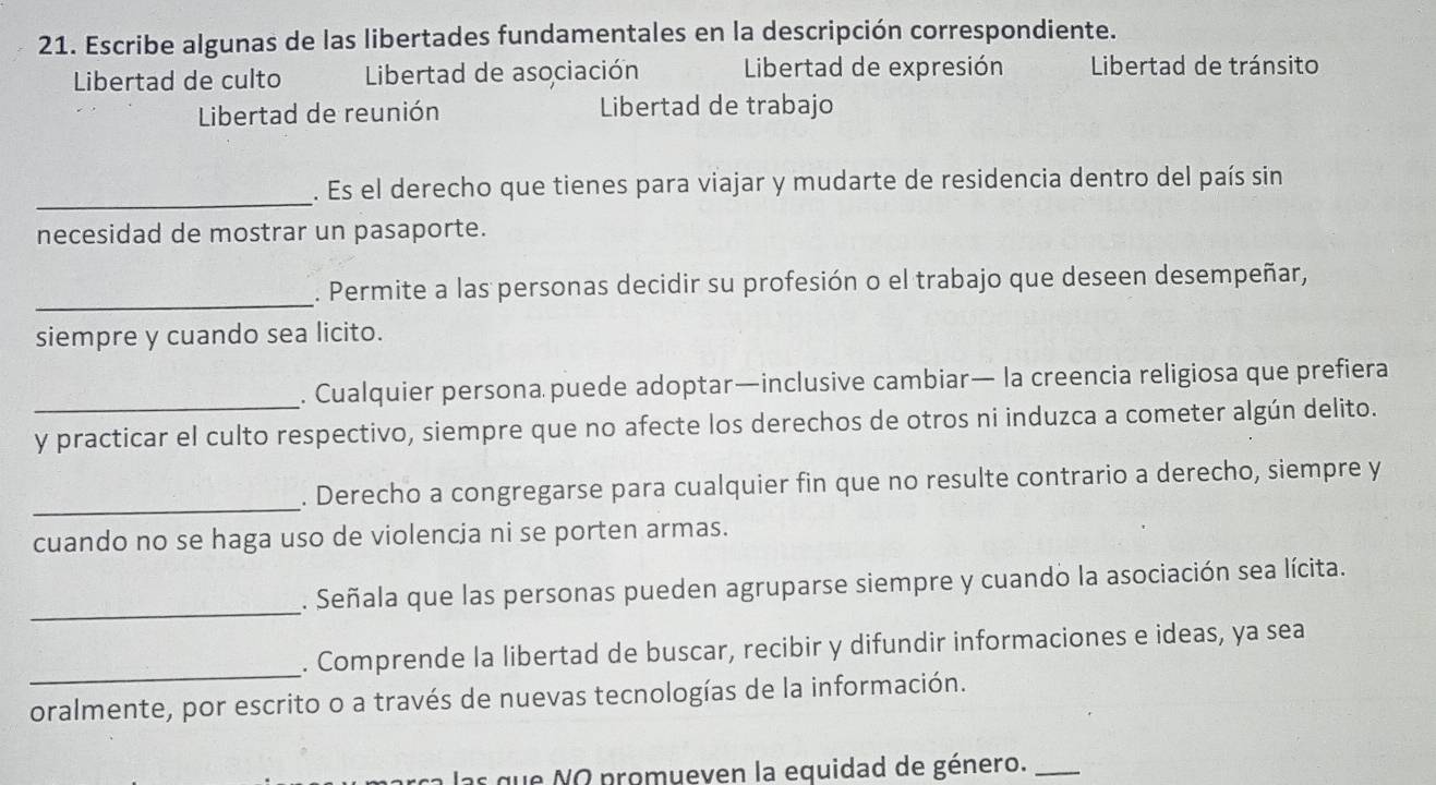 Escribe algunas de las libertades fundamentales en la descripción correspondiente. 
Libertad de culto Libertad de asociación Libertad de expresión Libertad de tránsito 
Libertad de reunión Libertad de trabajo 
_. Es el derecho que tienes para viajar y mudarte de residencia dentro del país sin 
necesidad de mostrar un pasaporte. 
_. Permite a las personas decidir su profesión o el trabajo que deseen desempeñar, 
siempre y cuando sea licito. 
. Cualquier persona puede adoptar—inclusive cambiar— la creencia religiosa que prefiera 
y practicar el culto respectivo, siempre que no afecte los derechos de otros ni induzca a cometer algún delito. 
_ 
. Derecho a congregarse para cualquier fin que no resulte contrario a derecho, siempre y 
cuando no se haga uso de violencia ni se porten armas. 
_ 
. Señala que las personas pueden agruparse siempre y cuando la asociación sea lícita. 
_ 
. Comprende la libertad de buscar, recibir y difundir informaciones e ideas, ya sea 
oralmente, por escrito o a través de nuevas tecnologías de la información. 
as que NO promueven la equidad de género._