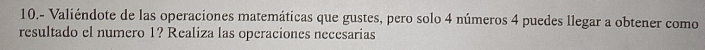 10.- Valiéndote de las operaciones matemáticas que gustes, pero solo 4 números 4 puedes llegar a obtener como 
resultado el numero 1? Realiza las operaciones necesarias