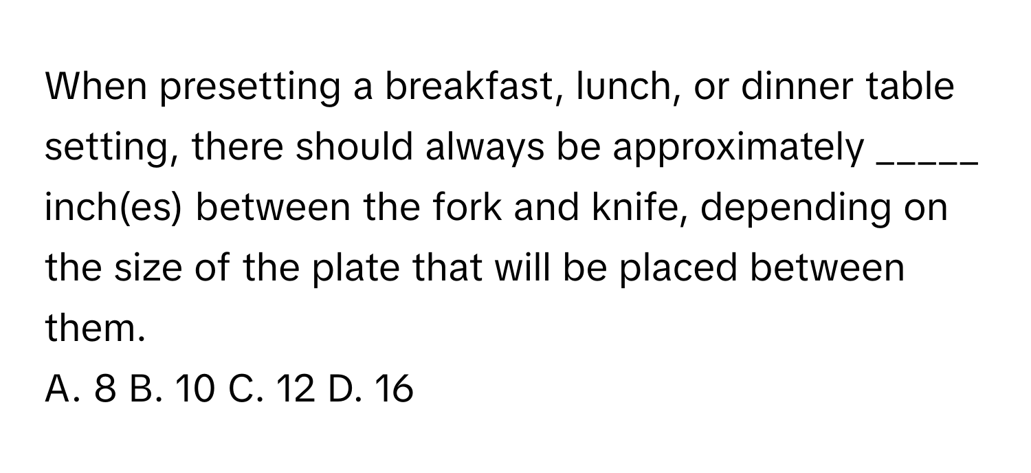 When presetting a breakfast, lunch, or dinner table setting, there should always be approximately _____ inch(es) between the fork and knife, depending on the size of the plate that will be placed between them.

A. 8 B. 10 C. 12 D. 16