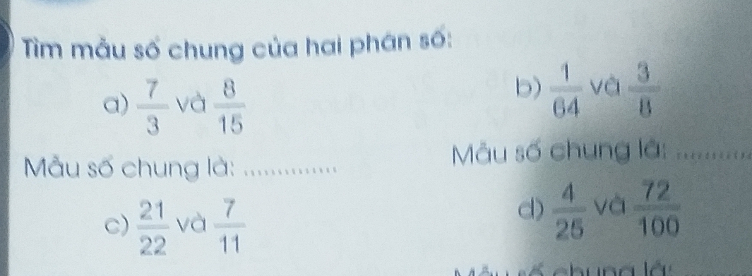 Tìm mẫu số chung của hai phân số: 
a)  7/3  và  8/15 
b)  1/64  và  3/8 
Mẫu số chung là: ..... 
Mu số chung lã: ............. 
c)  21/22  và  7/11 
d)  4/25  và  72/100 
ố chuna lá