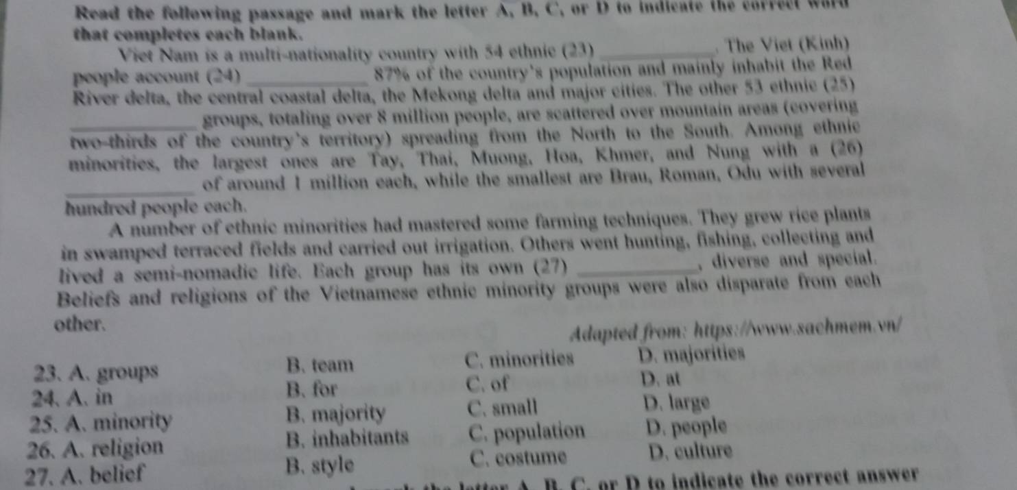 Read the following passage and mark the letter A, B, C, or D to indicate the correct word
that completes each blank.
Viet Nam is a multi-nationality country with 54 ethnic (23)_ . The Viet (Kinh)
people account (24) _ 87% of the country's population and mainly inhabit the Red
River delta, the central coastal delta, the Mekong delta and major cities. The other 53 ethnic (25)
groups, totaling over 8 million people, are scattered over mountain areas (covering
_two-thirds of the country's territory) spreading from the North to the South. Among ethnic
minorities, the largest ones are Tay, Thai, Muong, Hoa, Khmer, and Nung with a (26)
_of around I million each, while the smallest are Brau, Roman, Odu with several
hundred people each.
A number of ethnic minorities had mastered some farming techniques. They grew rice plants
in swamped terraced fields and carried out irrigation. Others went hunting, fishing, collecting and
lived a semi-nomadic life. Each group has its own (27) _, diverse and special.
Beliefs and religions of the Vietnamese ethnic minority groups were also disparate from each
other.
Adapted from: https://www.sachmem.vn/
B. team C. minorities
23. A. groups D. majorities
B. for C. of D. at
24. A. in D. large
25. A. minority B. majority C. small
26. A. religion B. inhabitants C. population D. people
27. A. belief B. style
C. costume D. culture
r A. B. C. or D to indicate the correct answer