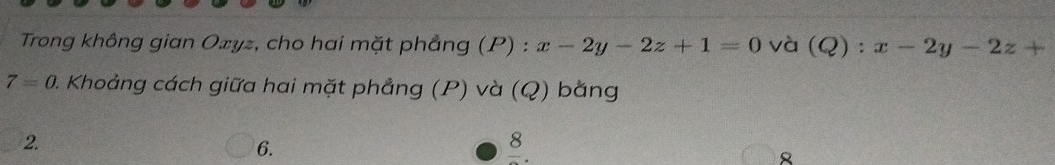 Trong không gian Ozyz, cho hai mặt phẳng (P) : x-2y-2z+1=0 và (Q):x-2y-2z+
7=0. 0. Khoảng cách giữa hai mặt phẳng (P) và (Q) bằng 
2. 
6. 
frac 8.