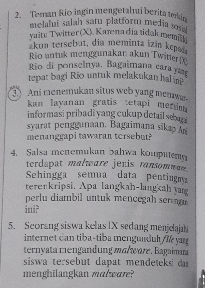 Teman Rio ingin mengetahui berita terkini 
melalui salah satu platform media sosia 
yaitu Twitter (X). Karena dia tidak memilik 
akun tersebut, dia meminta izin kepada 
Rio untuk menggunakan akun Twitter (X) 
Rio di ponselnya. Bagaimana cara yang 
tepat bagi Rio untuk melakukan hal ini? 
r 
3.) Ani menemukan situs web yang menawar 
kan layanan gratis tetapi meminta 
informasi pribadi yang cukup detail sebagai 
syarat penggunaan. Bagaimana sikap Ami 
menanggapi tawaran tersebut? 
4. Salsa menemukan bahwa komputernya 
terdapat malware jenis ransomwar. 
Sehingga semua data pentingnya 
terenkripsi. Apa langkah-langkah yang 
perlu diambil untuk mencegah serangan 
ini? 
5. Seorang siswa kelas IX sedang menjelajahi 
internet dan tiba-tiba mengunduh file yang 
ternyata mengandung malware. Bagaimana 
siswa tersebut dapat mendeteksi dam 
menghilangkan malware?