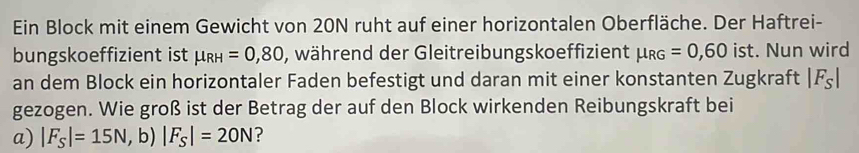 Ein Block mit einem Gewicht von 20N ruht auf einer horizontalen Oberfläche. Der Haftrei- 
bungskoeffizient ist mu _RH=0,80 , während der Gleitreibungskoeffizient mu _RG=0,60 ist. Nun wird 
an dem Block ein horizontaler Faden befestigt und daran mit einer konstanten Zugkraft |F_S|
gezogen. Wie groß ist der Betrag der auf den Block wirkenden Reibungskraft bei 
a) |F_S|=15N,b)|F_S|=20N ?