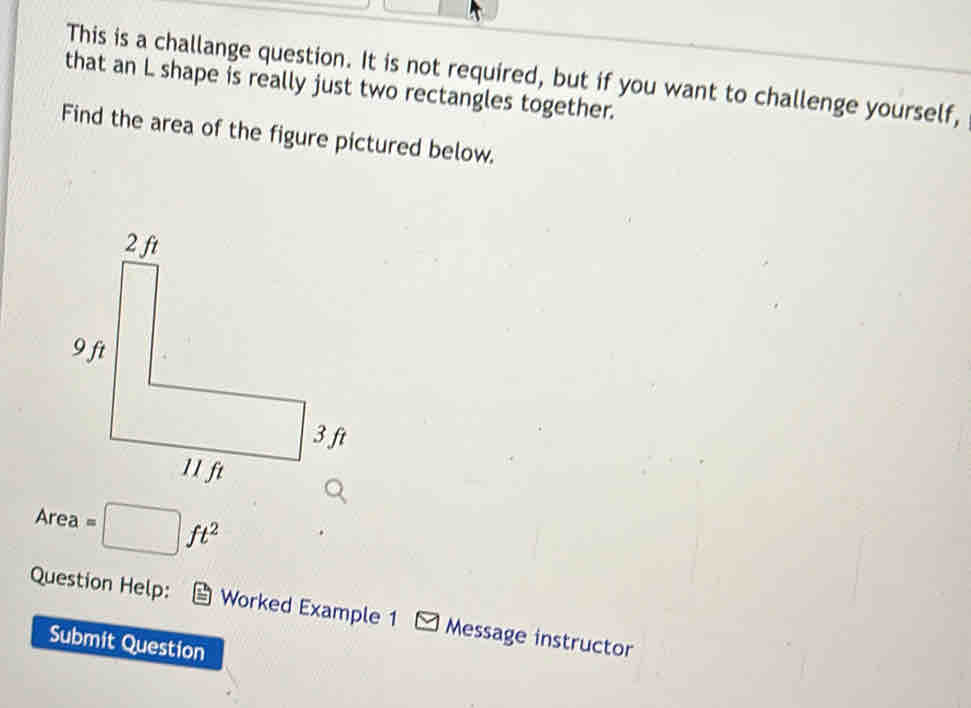 This is a challange question. It is not required, but if you want to challenge yourself,
that an L shape is really just two rectangles together.
Find the area of the figure pictured below.
Area =□ ft^2
Question Help: Worked Example 1 Message instructor
Submit Question