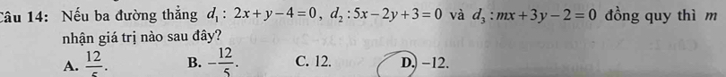 Nếu ba đường thẳng d_1:2x+y-4=0, d_2:5x-2y+3=0 và d_3:mx+3y-2=0 đồng quy thì m
nhận giá trị nào sau đây?
A.  12/5 . B. - 12/5 . C. 12. D. −12.