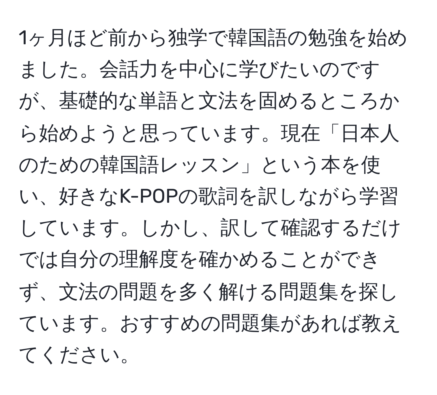 1ヶ月ほど前から独学で韓国語の勉強を始めました。会話力を中心に学びたいのですが、基礎的な単語と文法を固めるところから始めようと思っています。現在「日本人のための韓国語レッスン」という本を使い、好きなK-POPの歌詞を訳しながら学習しています。しかし、訳して確認するだけでは自分の理解度を確かめることができず、文法の問題を多く解ける問題集を探しています。おすすめの問題集があれば教えてください。