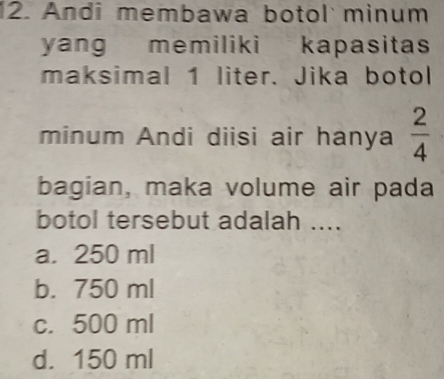 Andi membawa botol minum
yang memiliki kapasitas
maksimal 1 liter. Jika botol
minum Andi diisi air hanya  2/4 
bagian, maka volume air pada
botol tersebut adalah ....
a. 250 ml
b. 750 ml
c. 500 ml
d. 150 ml