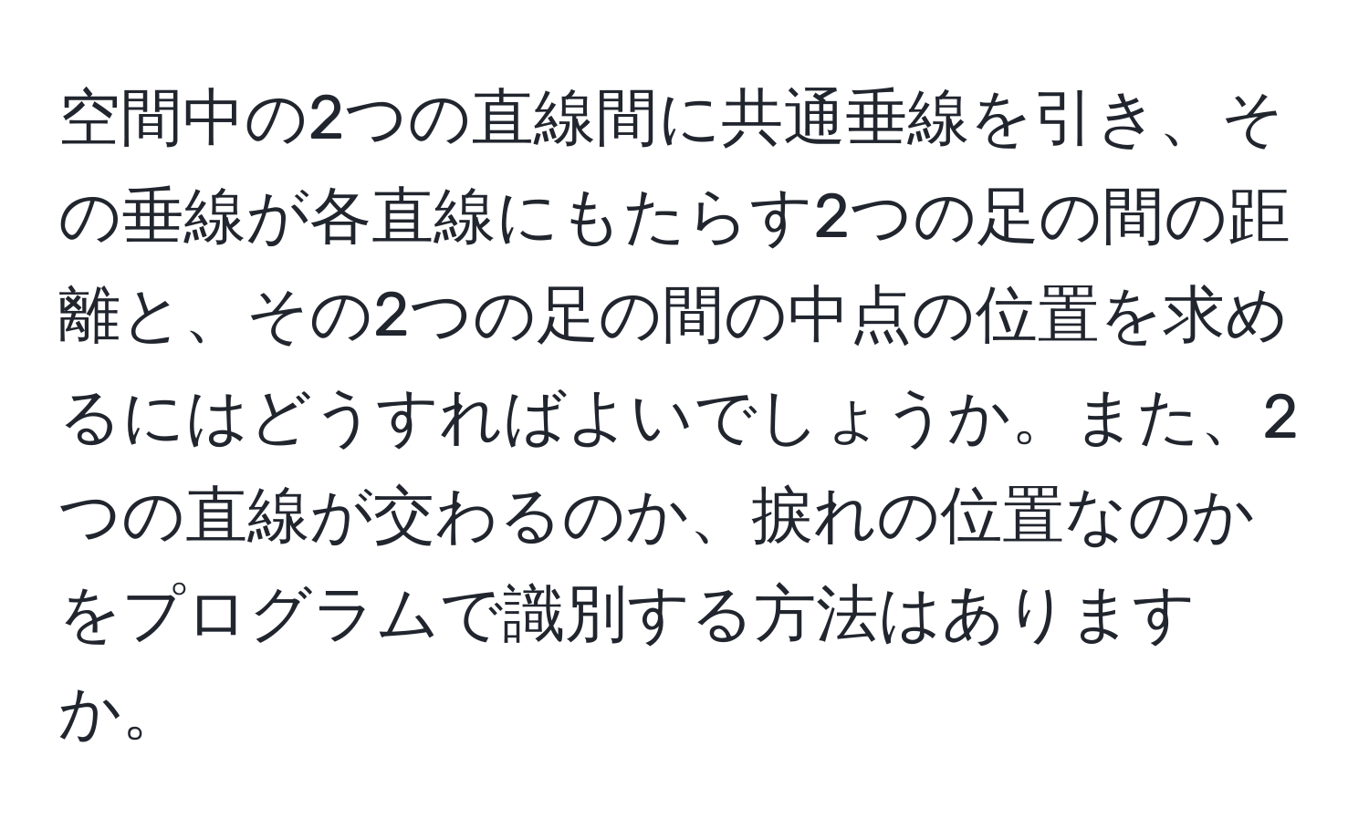 空間中の2つの直線間に共通垂線を引き、その垂線が各直線にもたらす2つの足の間の距離と、その2つの足の間の中点の位置を求めるにはどうすればよいでしょうか。また、2つの直線が交わるのか、捩れの位置なのかをプログラムで識別する方法はありますか。