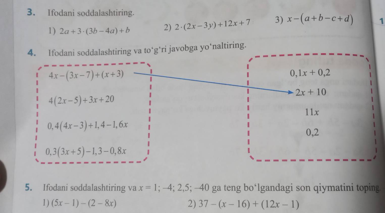 Ifodani soddalashtiring. 
1 
1) 2a+3· (3b-4a)+b
2) 2· (2x-3y)+12x+7 3) x-(a+b-c+d)
4. Ifodani soddalashtiring va to‘g‘ri javobga yo‘naltiring.
4x-(3x-7)+(x+3)
0,1x+0,2
2x+10
4(2x-5)+3x+20
11x
0,4(4x-3)+1, 4-1, 6x
0,2
0,3(3x+5)-1, 3-0,8x
5. Ifodani soddalashtiring va x=1; -4; 2, 5; -40 0 ga teng bo‘lgandagi son qiymatini toping. 
1) (5x-1)-(2-8x) 2) 37-(x-16)+(12x-1)