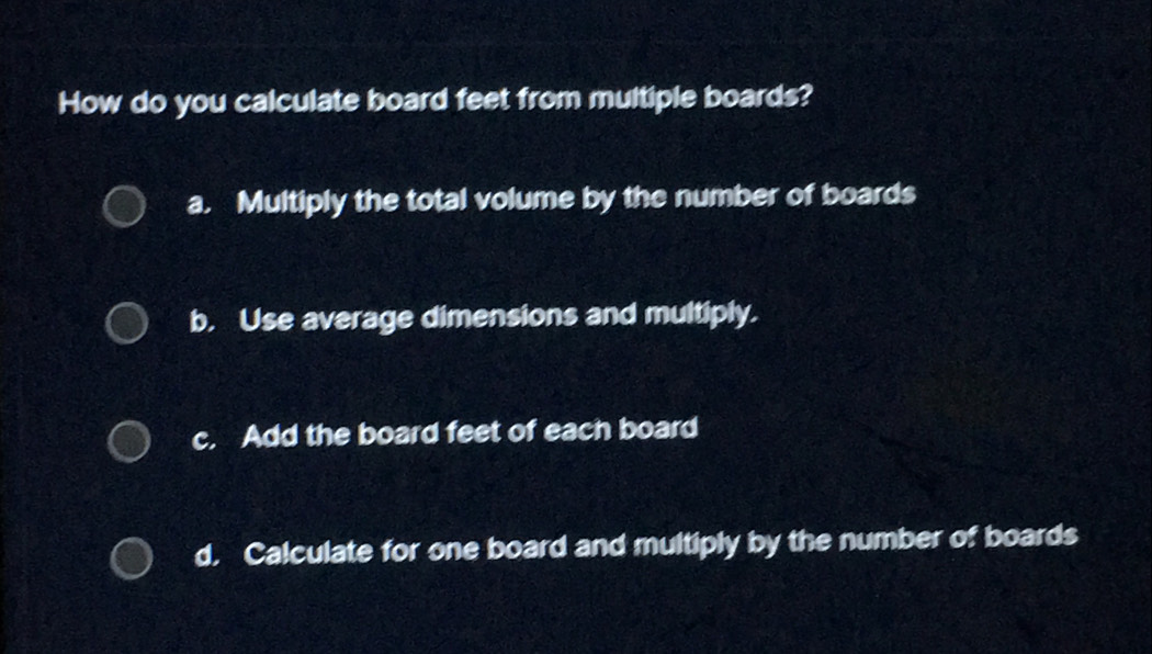 How do you calculate board feet from multiple boards?
a. Multiply the total volume by the number of boards
b. Use average dimensions and multiply.
c. Add the board feet of each board
d. Calculate for one board and multiply by the number of boards