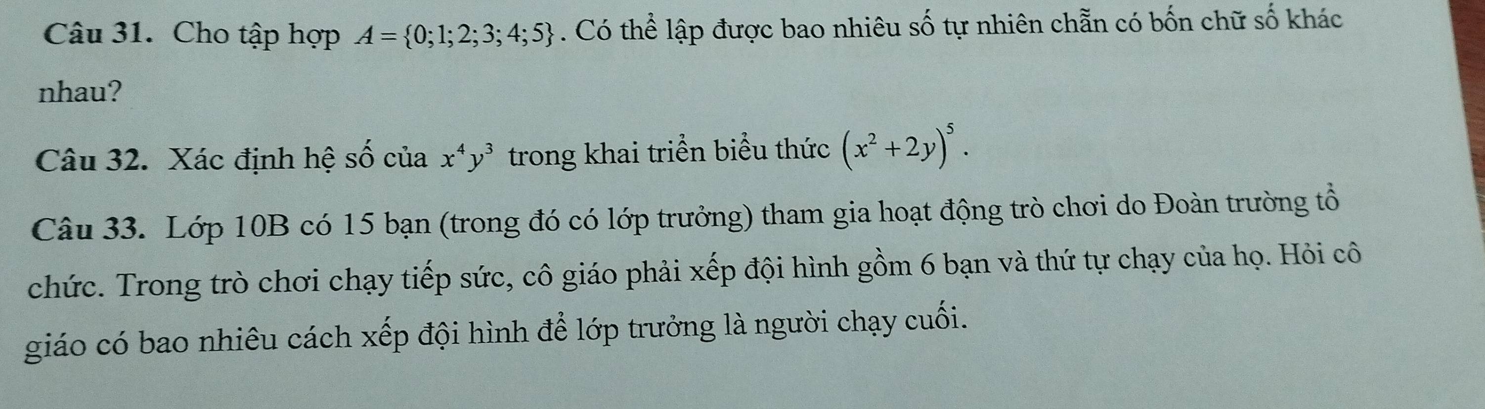 Cho tập hợp A= 0;1;2;3;4;5. Có thể lập được bao nhiêu số tự nhiên chẵn có bốn chữ số khác 
nhau? 
Câu 32. Xác định hệ số của x^4y^3 trong khai triển biểu thức (x^2+2y)^5. 
Câu 33. Lớp 10B có 15 bạn (trong đó có lớp trưởng) tham gia hoạt động trò chơi do Đoàn trường tổ 
chức. Trong trò chơi chạy tiếp sức, cô giáo phải xếp đội hình gồm 6 bạn và thứ tự chạy của họ. Hỏi cô 
giáo có bao nhiêu cách xếp đội hình để lớp trưởng là người chạy cuối.