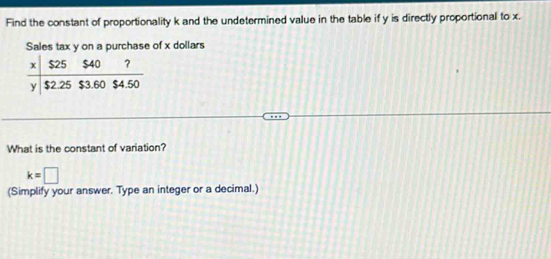 Find the constant of proportionality k and the undetermined value in the table if y is directly proportional to x.
Sales tax y on a purchase of x dollars
What is the constant of variation?
k=□
(Simplify your answer. Type an integer or a decimal.)