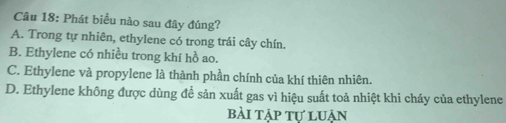 Phát biểu nào sau đây đúng?
A. Trong tự nhiên, ethylene có trong trái cây chín.
B. Ethylene có nhiều trong khí hồ ao.
C. Ethylene và propylene là thành phần chính của khí thiên nhiên.
D. Ethylene không được dùng để sản xuất gas vì hiệu suất toả nhiệt khi cháy của ethylene
bài tập tự luận