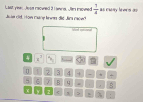 Last year, Juan mowed 2 lawns. Jim mowed  1/4  as many lawns as 
Juan did. How many lawns did Jim mow? 
label optional 
# x^(2^(^^overline C)C)c 
T 
0 1 2 3 4 + * ÷
5 6 7 8 9 = . 。 $
x y z 2 % :