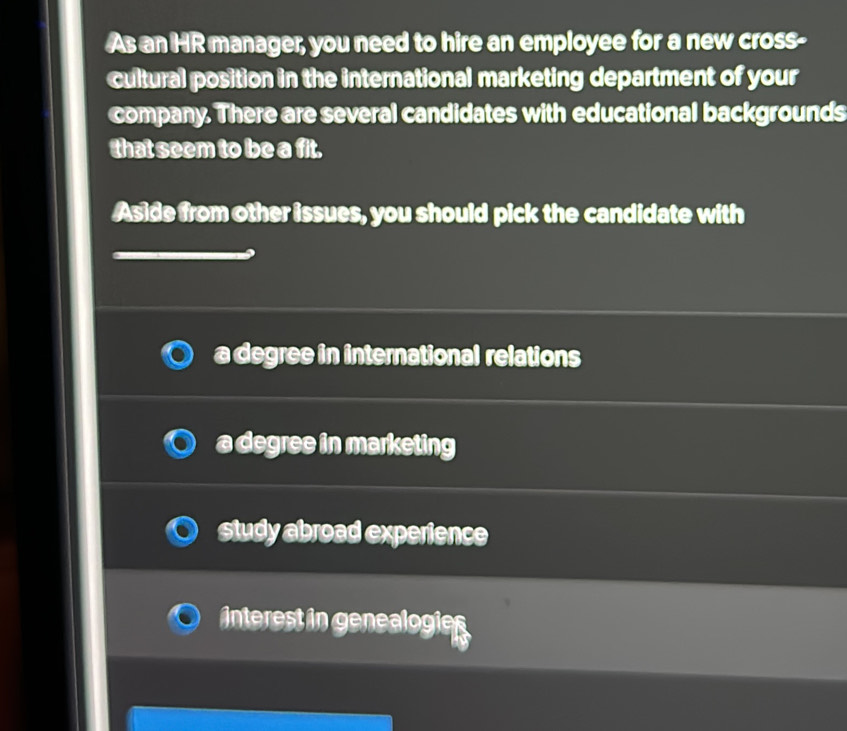 As an HR manager, you need to hire an employee for a new cross-
cultural position in the international marketing department of your
company. There are several candidates with educational backgrounds
that seem to be a fit.
Aside from other issues, you should pick the candidate with
a degree in international relations
a degree in marketing
study abroad experience
interest in genealogies