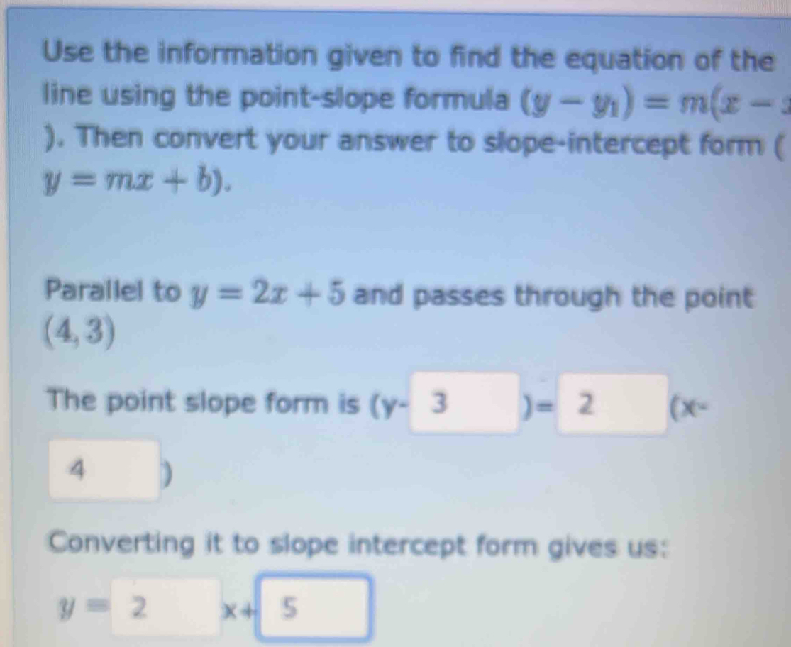 Use the information given to find the equation of the 
line using the point-slope formula (y-y_1)=m(x-
). Then convert your answer to slope-intercept form (
y=mx+b). 
Parallel to y=2x+5 and passes through the point
(4,3)
The point slope form is (y-3 ] = 2 (x-
4 ) 
Converting it to slope intercept form gives us:
y=2 x+5