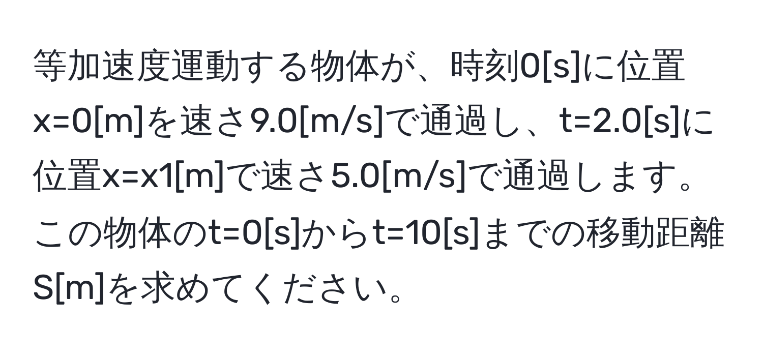 等加速度運動する物体が、時刻0[s]に位置x=0[m]を速さ9.0[m/s]で通過し、t=2.0[s]に位置x=x1[m]で速さ5.0[m/s]で通過します。この物体のt=0[s]からt=10[s]までの移動距離S[m]を求めてください。