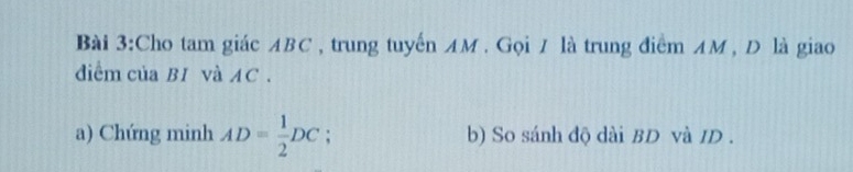 Cho tam giác ABC , trung tuyến AM. Gọi / là trung điểm AM , D là giao 
diểm của BI và AC. 
a) Chứng minh AD= 1/2 DC : b) So sánh độ dài BD và ID.