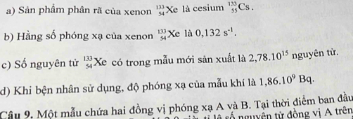 Sản phẩm phân rã của xenon beginarrayr 133 54endarray Xe là cesium _(55)^(133)Cs. 
b) Hằng số phóng xạ của xenon beginarrayr 133 54endarray Xe là 0,132s^(-1). 
c) Số nguyên tử beginarrayr 133 54endarray Xe có trong mẫu mới sản xuất là 2,78.10^(15) nguyên tử. 
d) Khi bện nhân sử dụng, độ phóng xạ của mẫu khí là 1,86.10^9Bq. 
Câu 9. Một mẫu chứa hai đồng vị phóng xạ A và B. Tại thời điểm ban đầu 
tố nguyên tử đồng vị A trên