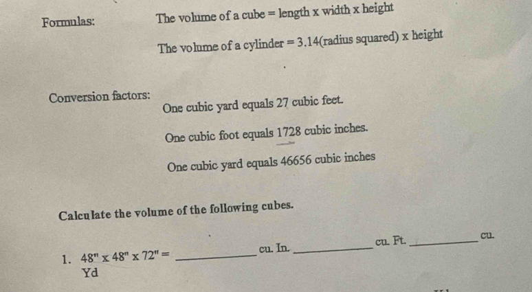 Formulas: The volume of a cube = length x width x height
The volume of a cylinder =3.14 (radius squared) x height
Conversion factors:
One cubic yard equals 27 cubic feet.
One cubic foot equals 1728 cubic inches.
One cubic yard equals 46656 cubic inches
Calculate the volume of the following cubes. 
1. 48'prime * 48''* 72''= _cu. In. _ cu. Ft. _ cu.
Yd