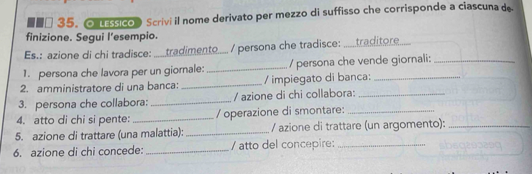 LEssico Scrivi il nome derivato per mezzo di suffisso che corrisponde a ciascuna de 
finizione. Segui l’esempio. 
Es.: azione di chi tradisce: : .......tradimento..... / persona che tradisce: : ......traditère...... 
1. persona che lavora per un giornale: _/ persona che vende giornali:_ 
2. amministratore di una banca: _/ impiegato di banca:_ 
3. persona che collabora: _/ azione di chi collabora:_ 
4. atto di chi si pente:_ / operazione di smontare:_ 
5. azione di trattare (una malattia): _/ azione di trattare (un argomento):_ 
6. azione di chi concede: _/ atto del concepire:_