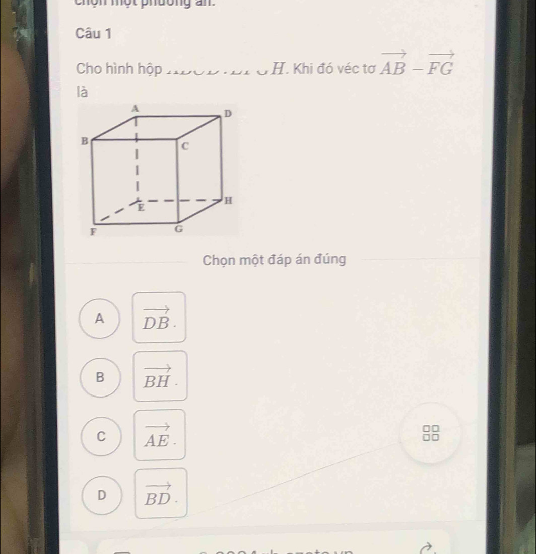 chôn một phdong an
Câu 1
Cho hình hộp H. Khi đó véc tơ vector AB-vector FG
là
Chọn một đáp án đúng
A vector DB.
B vector BH.
C vector AE.
D vector BD.