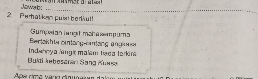 alklian kallmat di atas!
Jawab:
_
_
_
2. Perhatikan puisi berikut!
Gumpalan langit mahasempurna
Bertakhta bintang-bintang angkasa
Indahnya langit malam tiada terkira
Bukti kebesaran Sang Kuasa