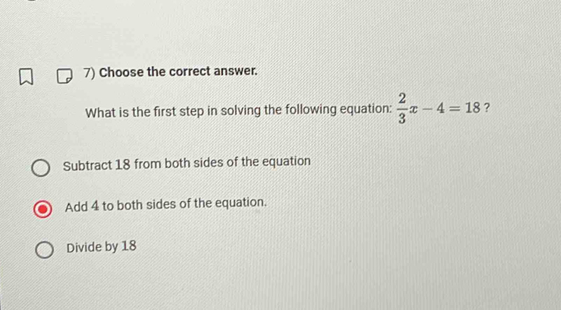 Choose the correct answer.
What is the first step in solving the following equation:  2/3 x-4=18 ?
Subtract 18 from both sides of the equation
Add 4 to both sides of the equation.
Divide by 18