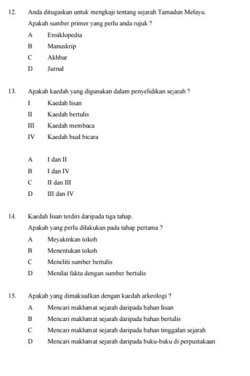 Anda ditugaskan untuk mengkaji tentang sejarah Tamadun Melayu.
Apakah sumber primer yang perlu anda rujuk ?
A Ensiklopedia
B₹ Manuskrip
C Akhbar
D Jurnal
13. Apakah kaedah yang digunakan dalam penyelidikan sejarah ?
I Kaedah lisan
I Kaedah bertulis
II Kaedah membaca
IV Kaedah bual bicara
A I dan II
B I dan IV
C II dan III
D III dan IV
14. Kaedah Iisan terdiri daripada tiga tahap.
Apakah yang perlu dilakukan pada tahap pertama ?
A Meyakinkan tokoh
B Menentukan tokoh
C Meneliti sumber bertulis
D Menīlai fakta dengan sumber bertulis
15. Apakah yang dimaksudkan dengan kaedah arkeologi?
A Mencari maklumat sejarah daripada bahan lisan
B Mencari maklumat sejarah daripada bahan bertulis
C Mencari maklumat sejarah daripada bahan tinggalan sejarah
D Mencari maklumat sejarah daripada buku-buku di perpustakaan