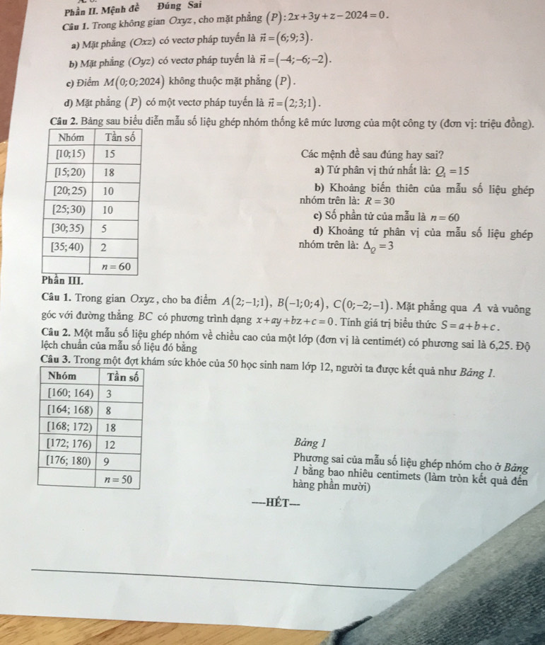 Phần II. Mệnh đề Đúng Sai
Cầâu 1. Trong không gian Oxyz , cho mặt phẳng (P):2x+3y+z-2024=0.
a) Mặt phẳng (Oxz) có vectơ pháp tuyển là vector n=(6;9;3).
b) Mặt phẳng (Oyz) có vectơ pháp tuyển là vector n=(-4;-6;-2).
c) Điểm M(0;0;2024) không thuộc mặt phẳng (P) .
d) Mặt phẳng (P) có một vectơ pháp tuyến là vector n=(2;3;1).
Câu 2. Bảng sau biểu diễn mẫu số liệu ghép nhóm thống kê mức lương của một công ty (đơn vị: triệu đồng).
Các mệnh đề sau đúng hay sai?
a) Tứ phân vị thứ nhất là: Q_1=15
b) Khoảng biến thiên của mẫu số liệu ghép
nhóm trên là: R=30
c) Số phần tử của mẫu là n=60
d) Khoảng tứ phân vị của mẫu số liệu ghép
nhóm trên là: △ _Q=3
Câu 1. Trong gian Oxyz , cho ba điểm A(2;-1;1),B(-1;0;4),C(0;-2;-1). Mặt phẳng qua A và vuông
góc với đường thẳng BC có phương trình dạng x+ay+bz+c=0. Tính giá trị biểu thức S=a+b+c.
Câu 2. Một mẫu số liệu ghép nhóm ve^^2 chiều cao của một lớp (đơn vị là centimét) có phương sai là 6,25. Độ
lệch chuẩn của mẫu số liệu đó bằng
Câu 3. Trong một đợt khám sức khỏe của 50 học sinh nam lớp 12, người ta được kết quả như Bảng 1.
Bảng 1
Phương sai của mẫu số liệu ghép nhóm cho ở Bảng
/ bằng bao nhiêu centimets (làm tròn kết quả đến
hàng phần mười)
==--HÉT