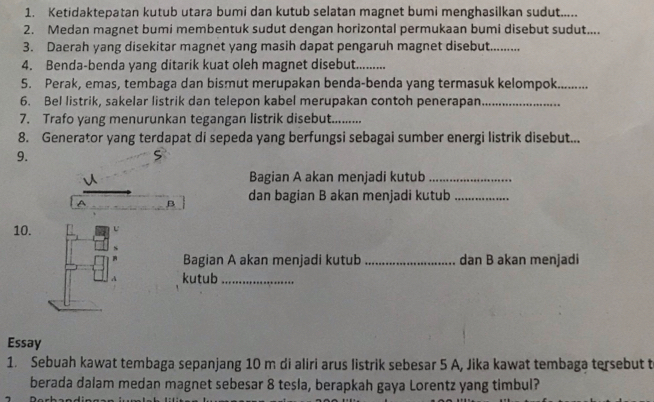 Ketidaktepatan kutub utara bumi dan kutub selatan magnet bumi menghasilkan sudut..... 
2. Medan magnet bumi membentuk sudut dengan horizontal permukaan bumi disebut sudut.... 
3. Daerah yang disekitar magnet yang masih dapat pengaruh magnet disebut........ 
4. Benda-benda yang ditarik kuat oleh magnet disebut_ 
5. Perak, emas, tembaga dan bismut merupakan benda-benda yang termasuk kelompok_ 
6. Bel listrik, sakelar listrik dan telepon kabel merupakan contoh penerapan_ 
7. Trafo yang menurunkan tegangan listrik disebut....... 
8. Generator yang terdapat di sepeda yang berfungsi sebagai sumber energi listrik disebut... 
9. 
S 
Bagian A akan menjadi kutub_ 
B dan bagian B akan menjadi kutub_ 
10. U 
Bagian A akan menjadi kutub_ dan B akan menjadi 
A kutub_ 
Essay 
1. Sebuah kawat tembaga sepanjang 10 m di aliri arus listrik sebesar 5 A, Jika kawat tembaga tersebut t 
berada dalam medan magnet sebesar 8 tesla, berapkah gaya Lorentz yang timbul?