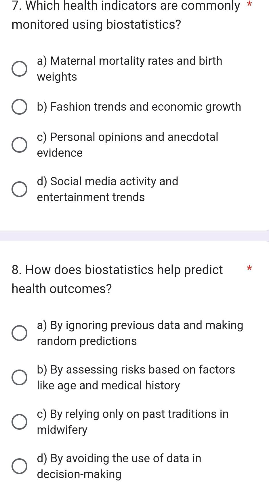 Which health indicators are commonly *
monitored using biostatistics?
a) Maternal mortality rates and birth
weights
b) Fashion trends and economic growth
c) Personal opinions and anecdotal
evidence
d) Social media activity and
entertainment trends
8. How does biostatistics help predict *
health outcomes?
a) By ignoring previous data and making
random predictions
b) By assessing risks based on factors
like age and medical history
c) By relying only on past traditions in
midwifery
d) By avoiding the use of data in
decision-making