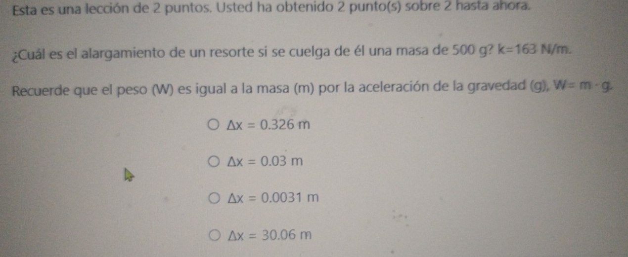 Esta es una lección de 2 puntos. Usted ha obtenido 2 punto(s) sobre 2 hasta ahora.
¿Cuál es el alargamiento de un resorte si se cuelga de él una masa de 500 g? k=163N/m. 
Recuerde que el peso (W) es igual a la masa (m) por la aceleración de la gravedad (g), W=m· g
△ x=0.326m
△ x=0.03m
△ x=0.0031m
△ x=30.06m