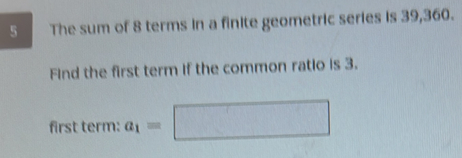 The sum of 8 terms in a finite geometric series is 39, 360. 
Find the first term if the common ratio is 3. 
first term: a_1=□