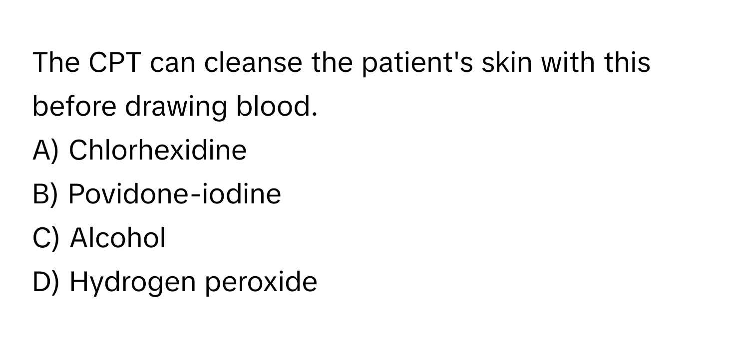 The CPT can cleanse the patient's skin with this before drawing blood. 
A) Chlorhexidine 
B) Povidone-iodine 
C) Alcohol 
D) Hydrogen peroxide