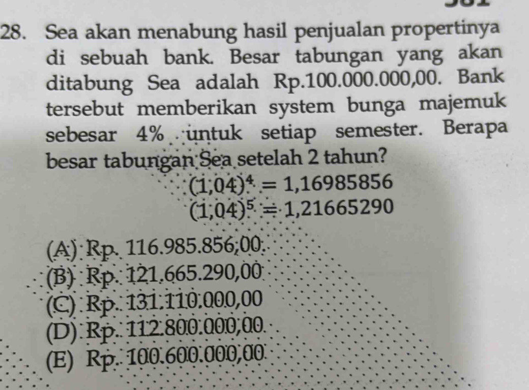 Sea akan menabung hasil penjualan propertinya
di sebuah bank. Besar tabungan yang akan
ditabung Sea adalah Rp.100.000.000,00. Bank
tersebut memberikan system bunga majemuk
sebesar 4% untuk setiap semester. Berapa
besar tabungan Sea setelah 2 tahun?
(1,04)^4=1,16985856
(1,04)^5=1,21665290
(A) Rp. 116.985.856;00.
(B) Rp. 121.665.290,00
(C) Rp. 131.110.000,00
(D) Rp. 112.800.000,00.
(E) Rp. 100.600.000,00