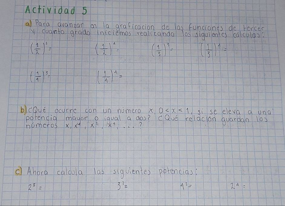 Actividad 5 
a) Pana Quanzan on la graficacion de las fundiones de Fercer 
y cugnto grado iniciemos realicando los siguientes calculos:
( 1/2 )^3=
( 1/2 )^4= ( 1/3 )^3= ( 1/3 )^4=
( 1/4 )^3=
( 1/4 )^4=
b)cove ocyrre don un numero x 0 ,si se eleva a una 
porencig mayor o iqual a dos? Qve reliacion quardan l0s 
nomeros 1 x, x^2, x^3 ? 
() Ahora caldula las siguientes potencias:
2^3=
3^3=
4^3=
2^4=