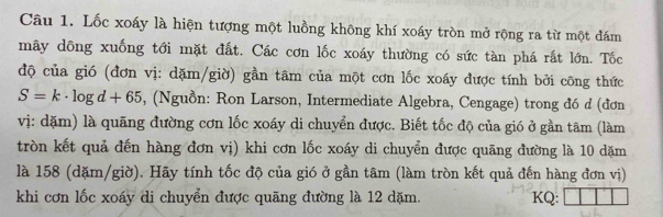 Lốc xoáy là hiện tượng một luồng không khí xoáy tròn mở rộng ra từ một đám 
mây dông xuống tới mặt đất. Các cơn lốc xoáy thường có sức tàn phá rất lớn. Tốc 
độ của gió (đơn vị: dặm/giờ) gần tâm của một cơn lốc xoáy được tính bởi công thức
S=k· log d+65 , (Nguồn: Ron Larson, Intermediate Algebra, Cengage) trong đó d (đơn 
vị: dặm) là quãng đường cơn lốc xoáy di chuyển được. Biết tốc độ của gió ở gần tâm (làm 
tròn kết quả đến hàng đơn vị) khi cơn lốc xoáy di chuyển được quãng đường là 10 dặm
là 158 (dặm/giờ). Hãy tính tốc độ của gió ở gần tâm (làm tròn kết quả đến hàng đơn vị) 
khi cơn lốc xoáy di chuyển được quãng đường là 12 dặm. KQ: