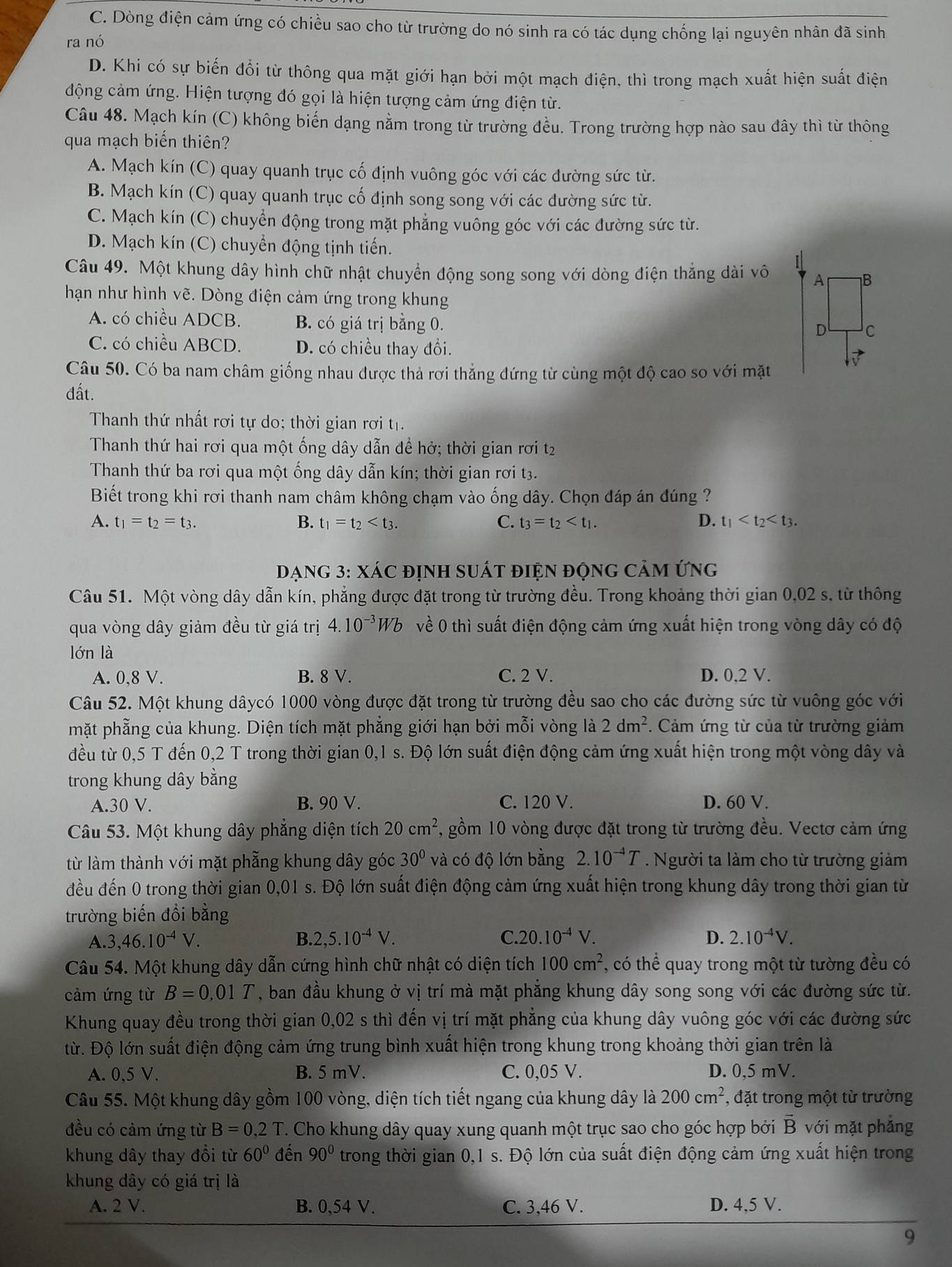 C. Dòng điện cảm ứng có chiều sao cho từ trường do nó sinh ra có tác dụng chống lại nguyên nhân đã sinh
ra nó
D. Khi có sự biến đổi từ thông qua mặt giới hạn bởi một mạch điện. thì trong mạch xuất hiện suất điện
động cảm ứng. Hiện tượng đó gọi là hiện tượng cảm ứng điện từ.
Câu 48. Mạch kín (C) không biến dạng nằm trong từ trường đều. Trong trường hợp nào sau đây thì từ thông
qua mạch biến thiên?
A. Mạch kín (C) quay quanh trục cố định vuông góc với các đường sức từ.
B. Mạch kín (C) quay quanh trục cố định song song với các dường sức từ.
C. Mạch kín (C) chuyển động trong mặt phẳng vuông góc với các đường sức từ.
D. Mạch kín (C) chuyển động tịnh tiến.
Câu 49. Một khung dây hình chữ nhật chuyển động song song với dòng điện thắng dài vô
hạn như hình vẽ. Dòng điện cảm ứng trong khung
A. có chiều ADCB. B. có giá trị bằng 0.
C. có chiều ABCD. D. có chiều thay đổi.
Câu 50. Có ba nam châm giống nhau được thả rơi thẳng đứng từ cùng một độ cao so với mặt
đất.
Thanh thứ nhất rơi tự do; thời gian rơi tị.
Thanh thứ hai rơi qua một ống dây dẫn để hở; thời gian rơi t2
Thanh thứ ba rơi qua một ống dây dẫn kín; thời gian rơi t3.
Biết trong khi rơi thanh nam châm không chạm vào ống dây. Chọn đáp án đúng ?
A. t_1=t_2=t_3. B. t_1=t_2 C. t_3=t_2 D. t_1
DạnG 3: XáC định suất điện động Cảm ứng
Câu 51. Một vòng dây dẫn kín, phẳng được đặt trong từ trường đều. Trong khoảng thời gian 0,02 s, từ thông
qua vòng dây giảm đều từ giá trị 4.10^(-3)Wb về 0 thì suất điện động cảm ứng xuất hiện trong vòng dây có độ
lớn là
A. 0,8 V. B. 8 V. C. 2 V. D. 0,2 V.
Câu 52. Một khung dâycó 1000 vòng được đặt trong từ trường đều sao cho các đường sức từ vuông góc với
mặt phẫng của khung. Diện tích mặt phẳng giới hạn bởi mỗi vòng là 2dm^2. Cảm ứng từ của từ trường giảm
đều từ 0,5 T đến 0,2 T trong thời gian 0,1 s. Độ lớn suất điện động cảm ứng xuất hiện trong một vòng dây và
trong khung dây bằng
A.30 V. B. 90 V. C. 120 V. D. 60 V.
Câu 53. Một khung dây phẳng diện tích 20cm^2 , gồm 10 vòng được đặt trong từ trường đều. Vectơ cảm ứng
từ làm thành với mặt phẳng khung dây góc 30° và có độ lớn bằng 2.10^(-4)T. Người ta làm cho từ trường giảm
đều đến 0 trong thời gian 0,01 s. Độ lớn suất điện động cảm ứng xuất hiện trong khung dây trong thời gian từ
trường biến đổi bằng
A.3, ,46.10^(-4)V. B. 2,5.10^(-4)V. C. 20.10^(-4)V. D. 2.10^(-4)V.
Câu 54. Một khung dây dẫn cứng hình chữ nhật có diện tích 100cm^2 , có thể quay trong một từ tường đều có
cảm ứng từ B=0,01T , ban đầu khung ở vị trí mà mặt phẳng khung dây song song với các đường sức từ.
Khung quay đều trong thời gian 0,02 s thì đến vị trí mặt phẳng của khung dây vuông góc với các đường sức
từ. Độ lớn suất điện động cảm ứng trung bình xuất hiện trong khung trong khoảng thời gian trên là
A. 0,5 V. B. 5 mV. C. 0,05 V. D. 0,5 mV.
Câu 55. Một khung dây gồm 100 vòng, diện tích tiết ngang của khung dây là 200cm^2 , đặt trong một từ trường
đều có cảm ứng từ B=0,2T T. Cho khung dây quay xung quanh một trục sao cho góc hợp bởi B với mặt phẳng
khung dây thay đổi từ 60° đến 90° trong thời gian 0,1 s. Độ lớn của suất điện động cảm ứng xuất hiện trong
khung dây có giá trị là
A. 2 V. B. 0,54 V. C. 3,46 V. D. 4,5 V.
9