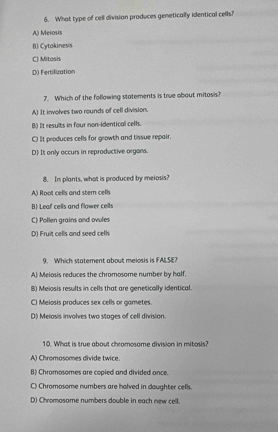 What type of cell division produces genetically identical cells?
A) Meiosis
B) Cytokinesis
C) Mitosis
D) Fertilization
7. Which of the following statements is true about mitosis?
A) It involves two rounds of cell division.
B) It results in four non-identical cells.
C) It produces cells for growth and tissue repair.
D) It only occurs in reproductive organs.
8. In plants, what is produced by meiosis?
A) Root cells and stem cells
B) Leaf cells and flower cells
C) Pollen grains and ovules
D) Fruit cells and seed cells
9. Which statement about meiosis is FALSE?
A) Meiosis reduces the chromosome number by half.
B) Meiosis results in cells that are genetically identical.
C) Meiosis produces sex cells or gametes.
D) Meiosis involves two stages of cell division.
10. What is true about chromosome division in mitosis?
A) Chromosomes divide twice.
B) Chromosomes are copied and divided once.
C) Chromosome numbers are halved in daughter cells.
D) Chromosome numbers double in each new cell.